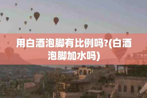 用白酒泡脚有比例吗?(白酒泡脚加水吗)