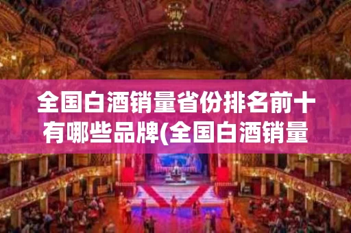 全国白酒销量省份排名前十有哪些品牌(全国白酒销量省份排名前十有哪些品牌的)