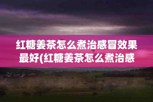 红糖姜茶怎么煮治感冒效果最好(红糖姜茶怎么煮治感冒效果最好的方法)
