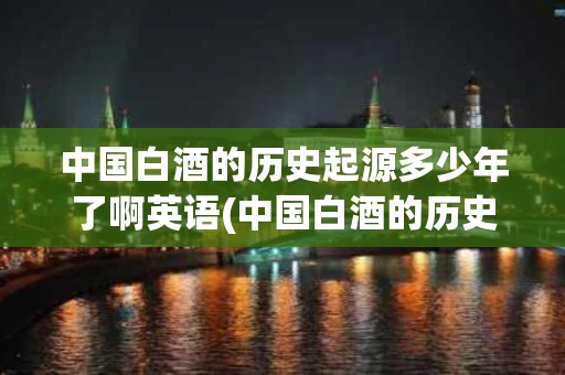 中国白酒的历史起源多少年了啊英语(中国白酒的历史起源多少年了啊英语作文) 中国白酒的历史起源多少年了啊英语(中国白酒的历史起源多少年了啊英语作文)