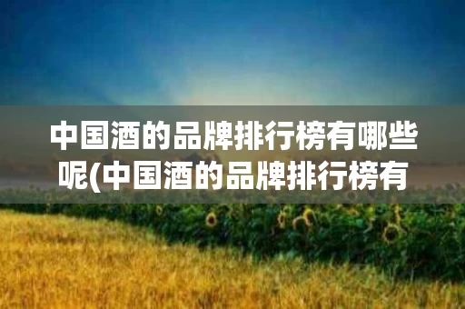中国酒的品牌排行榜有哪些呢(中国酒的品牌排行榜有哪些呢图片)