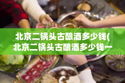 北京二锅头古酿酒多少钱(北京二锅头古酿酒多少钱一瓶)