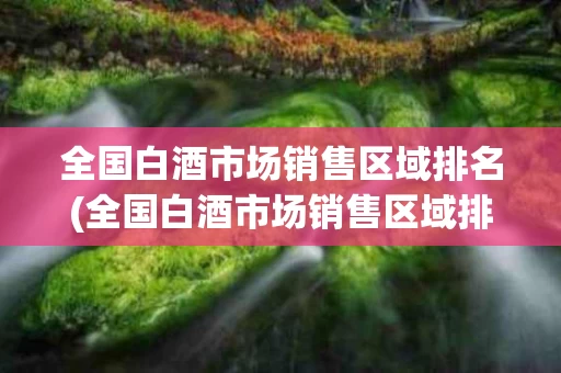 全国白酒市场销售区域排名(全国白酒市场销售区域排名表)