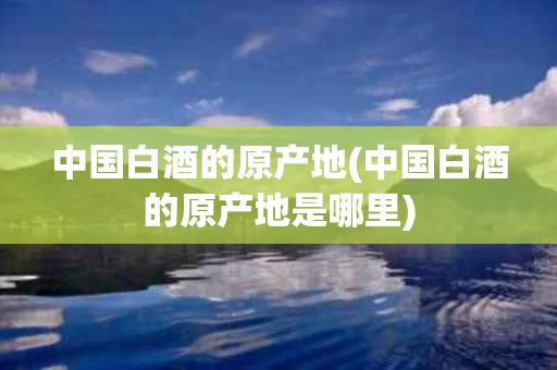 中国白酒的原产地(中国白酒的原产地是哪里)