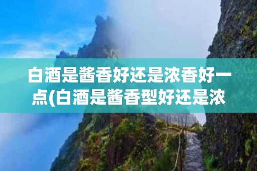 白酒是酱香好还是浓香好一点(白酒是酱香型好还是浓香型的好)