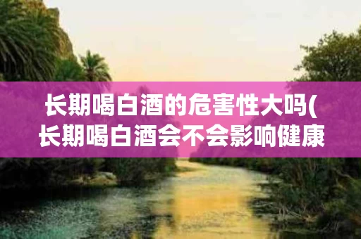 长期喝白酒的危害性大吗(长期喝白酒会不会影响健康)