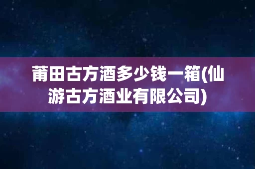 莆田古方酒多少钱一箱(仙游古方酒业有限公司)