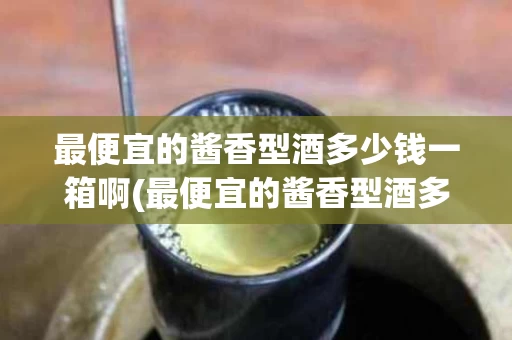 最便宜的酱香型酒多少钱一箱啊(最便宜的酱香型酒多少钱一箱啊图片大全)