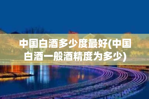 中国白酒多少度最好(中国白酒一般酒精度为多少)