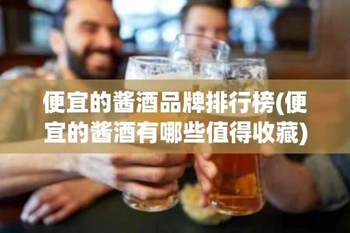 便宜的酱酒品牌排行榜(便宜的酱酒有哪些值得收藏)