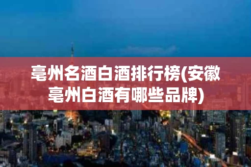 亳州名酒白酒排行榜(安徽亳州白酒有哪些品牌)