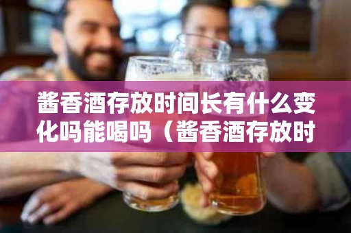 酱香酒存放时间长有什么变化吗能喝吗（酱香酒存放时间长有什么变化吗能喝吗视频）