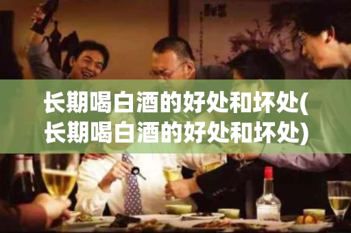 长期喝白酒的好处和坏处(长期喝白酒的好处和坏处)