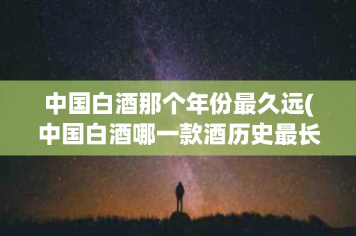 中国白酒那个年份最久远(中国白酒哪一款酒历史最长)