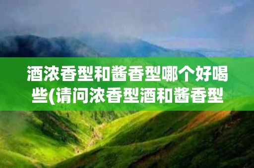 酒浓香型和酱香型哪个好喝些(请问浓香型酒和酱香型酒有什么区别吗?)