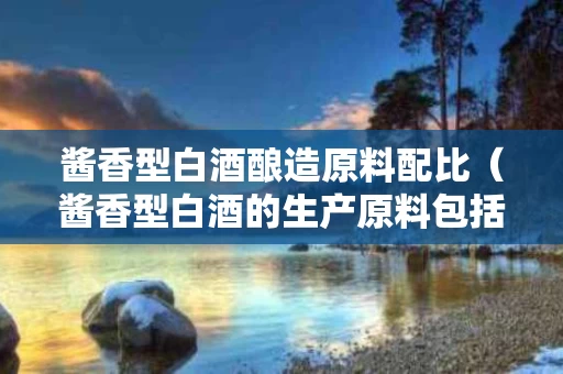酱香型白酒酿造原料配比（酱香型白酒的生产原料包括哪些?比例为多少?）