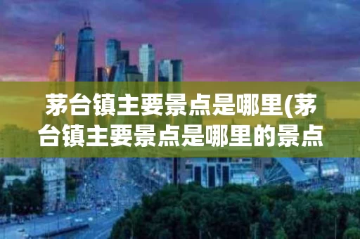 茅台镇主要景点是哪里(茅台镇主要景点是哪里的景点)