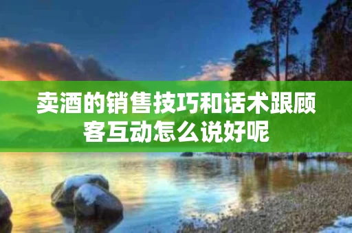 卖酒的销售技巧和话术跟顾客互动怎么说好呢