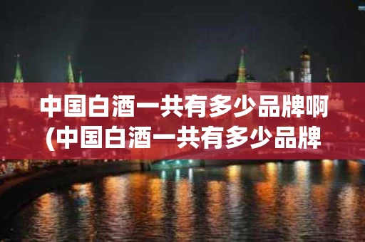 中国白酒一共有多少品牌啊(中国白酒一共有多少品牌啊图片)