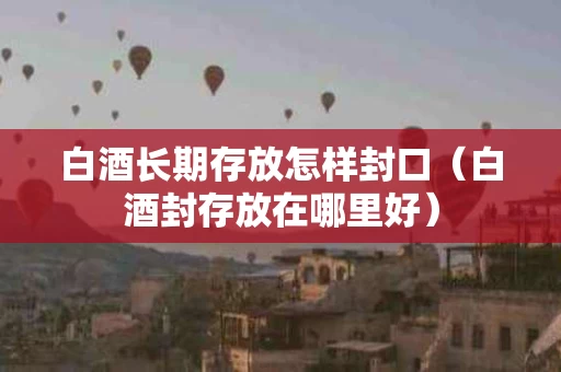 白酒长期存放怎样封口（白酒封存放在哪里好）