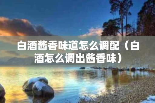 白酒酱香味道怎么调配（白酒怎么调出酱香味）
