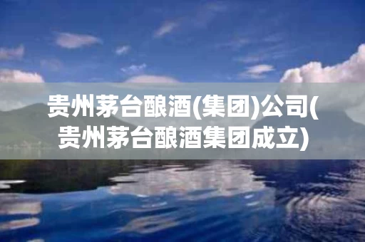 贵州茅台酿酒(集团)公司(贵州茅台酿酒集团成立)