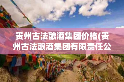 贵州古法酿酒集团价格(贵州古法酿酒集团有限责任公司 酱香白酒价格)