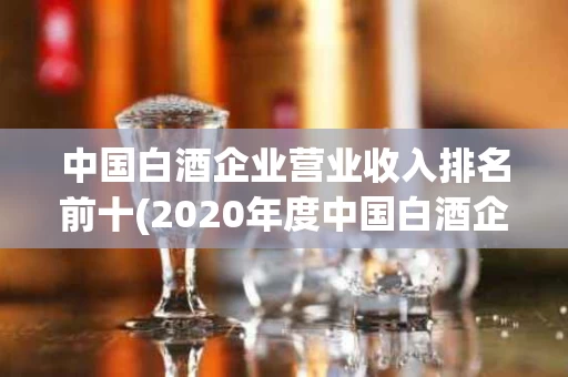 中国白酒企业营业收入排名前十(2020年度中国白酒企业top200排行榜) 中国白酒企业营业收入排名前十(2020年度中国白酒企业top200排行榜)