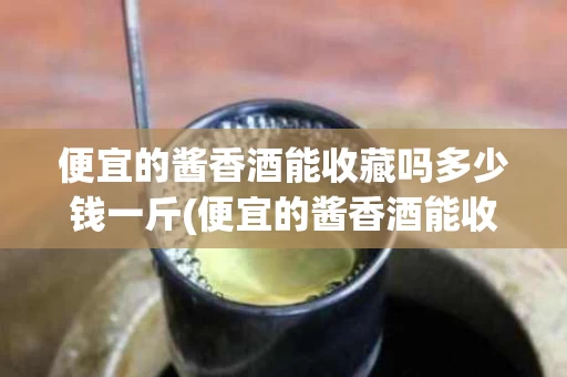 便宜的酱香酒能收藏吗多少钱一斤(便宜的酱香酒能收藏吗多少钱一斤呢)