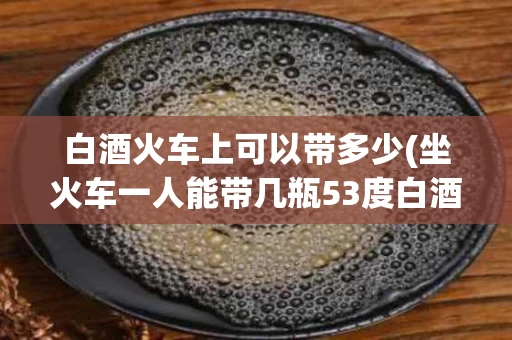白酒火车上可以带多少(坐火车一人能带几瓶53度白酒)