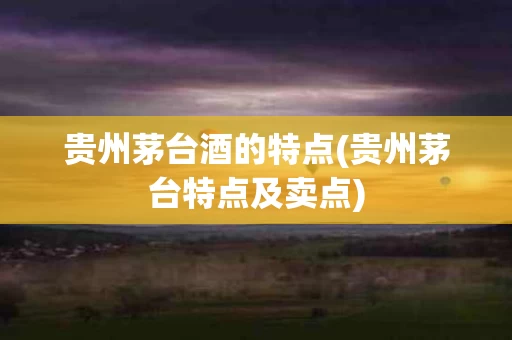 贵州茅台酒的特点(贵州茅台特点及卖点)