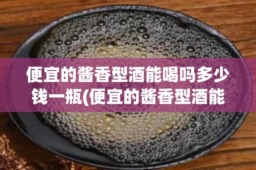 便宜的酱香型酒能喝吗多少钱一瓶(便宜的酱香型酒能喝吗多少钱一瓶呢)