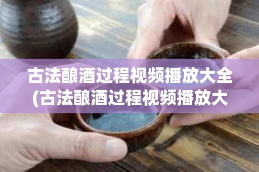 古法酿酒过程视频播放大全(古法酿酒过程视频播放大全图片)