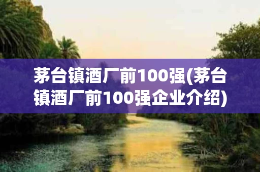 茅台镇酒厂前100强(茅台镇酒厂前100强企业介绍)