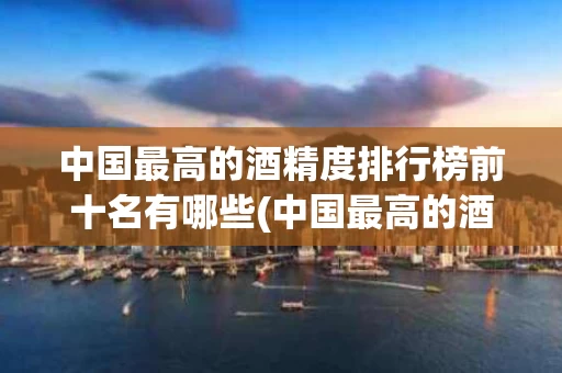 中国最高的酒精度排行榜前十名有哪些(中国最高的酒精度排行榜前十名有哪些品牌)
