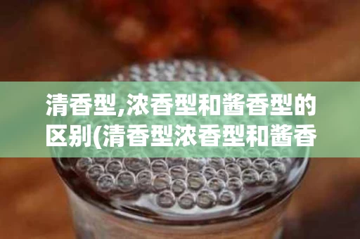 清香型,浓香型和酱香型的区别(清香型浓香型和酱香型的区别度数)