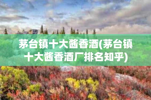 茅台镇十大酱香酒(茅台镇十大酱香酒厂排名知乎)