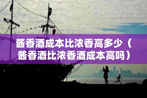 酱香酒成本比浓香高多少（酱香酒比浓香酒成本高吗）