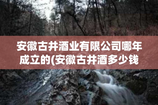 安徽古井酒业有限公司哪年成立的(安徽古井酒多少钱一瓶)
