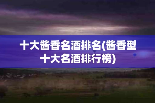 十大酱香名酒排名(酱香型十大名酒排行榜)