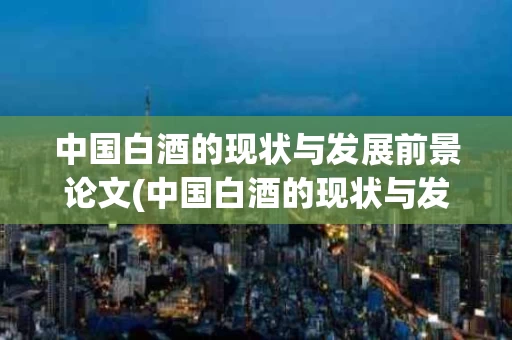 中国白酒的现状与发展前景论文(中国白酒的现状与发展前景论文题目)