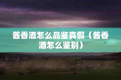 酱香酒怎么品鉴真假（酱香酒怎么鉴别）