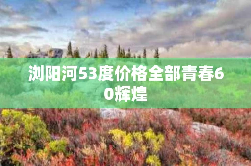 浏阳河53度价格全部青春60辉煌