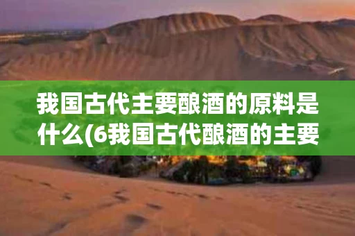 我国古代主要酿酒的原料是什么(6我国古代酿酒的主要原料是 什么?)