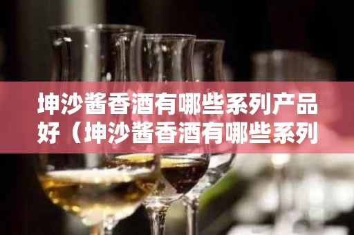 坤沙酱香酒有哪些系列产品好（坤沙酱香酒有哪些系列产品好喝）