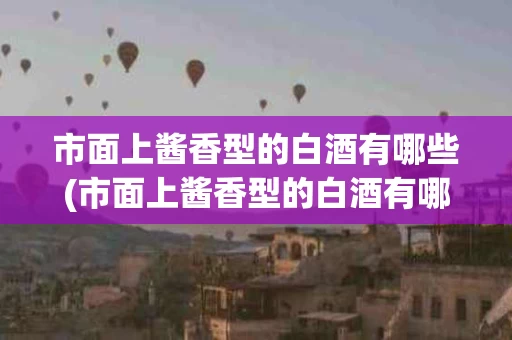市面上酱香型的白酒有哪些(市面上酱香型的白酒有哪些品种)