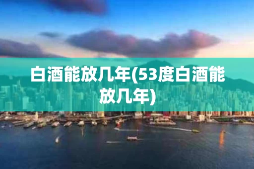 白酒能放几年(53度白酒能放几年)