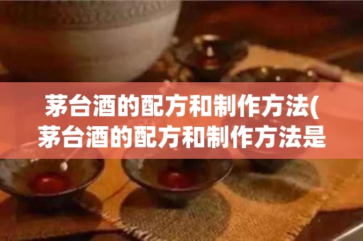 茅台酒的配方和制作方法(茅台酒的配方和制作方法是什么)