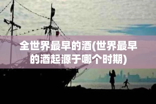 全世界最早的酒(世界最早的酒起源于哪个时期)