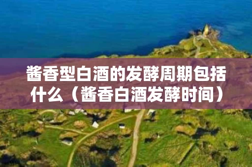 酱香型白酒的发酵周期包括什么（酱香白酒发酵时间）